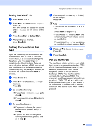 Page 63
Telephone and external devices51
7
Printing the Caller ID List7
aPress Menu, 2, 0,  3.
bPress  a or  b to choose  Print Report .
Press OK.
If no ID is stored, the beeper will sound 
and  No Caller ID  will appear on the 
LCD.
cPress  Mono Start  or Colour Start .
dAfter printing has finished, 
pressStop/Exit .
Setting the telephone line 
type7
If you are connecting the machine to a line 
that features a PBX or ISDN to send and 
receive faxes, it is necessary to change the 
Telephone Line Type...