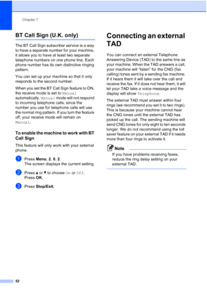 Page 64
Chapter 7
52
BT Call Sign (U.K. only)7
The BT Call Sign subscriber service is a way 
to have a separate number for your machine, 
it allows you to have at least two separate 
telephone numbers on one phone line. Each 
phone number has its own distinctive ringing 
pattern.
You can set up your machine so that it only 
responds to the second number.
When you set the BT Call Sign feature to ON, 
the receive mode is set to  Manual 
automatically.  Manual mode will not respond 
to incoming telephone calls,...