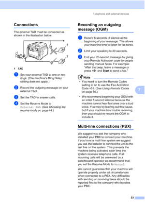 Page 65
Telephone and external devices53
7
Connections7
The external TAD must be connected as 
shown in the illustration below.
 
1TAD
aSet your external TAD to one or two 
rings. (The machine’s Ring Delay 
setting does not apply.)
bRecord the outgoing message on your 
external TAD.
cSet the TAD to answer calls.
dSet the Receive Mode to 
External TAD. (See Choosing the 
receive mode  on page 44.)
Recording an outgoing 
message (OGM)7
aRecord 5 seconds of silence at the 
beginning of your message. This allows...