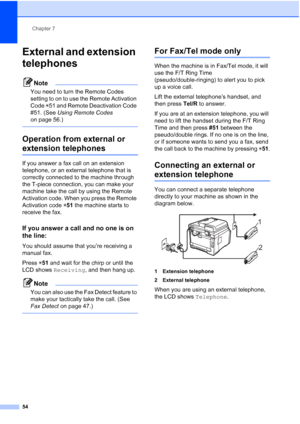 Page 66
Chapter 7
54
External and extension 
telephones
7
Note
You need to turn the Remote Codes 
setting to on to use the Remote Activation 
Code  l51 and Remote Deactivation Code 
#51. (See  Using Remote Codes  
on page 56.)
 
Operation from external or 
extension telephones 7
If you answer a fax call on an extension 
telephone, or an external telephone that is 
correctly connected to the machine through 
the T-piece connection, you can make your 
machine take the call by using the Remote 
Activation code....