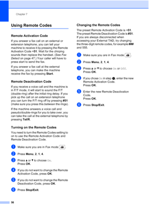 Page 68
Chapter 7
56
Using Remote Codes7
Remote Activation Code7
If you answer a fax call on an external or 
extension telephone, you can tell your 
machine to receive it by pressing the Remote 
Activation Code  l51 . Wait for the chirping 
sounds then replace the handset. (See  Fax 
Detect  on page 47.) Your caller will have to 
press start to send the fax.
If you answer a fax call at the external 
telephone, you can make the machine 
receive the fax by pressing  Start.
Remote Deactivation Code7
If you receive...