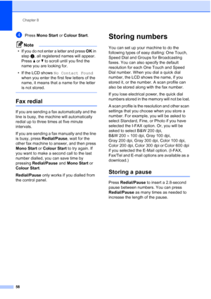 Page 70
Chapter 8
58
dPress  Mono Start  or Colour Start .
Note
• If you do not enter a letter and press  OK in 
step b, all registered names will appear. 
Press  a or  b to scroll until you find the 
name you are looking for.
• If the LCD shows  No Contact Found  
when you enter the first few letters of the 
name, it means that a name for the letter 
is not stored.
 
Fax redial8
If you are sending a fax automatically and the 
line is busy, the machine will automatically 
redial up to three times at five minute...
