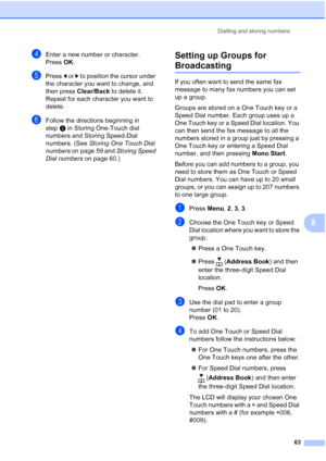 Page 75
Dialling and storing numbers63
8
dEnter a new number or character.
Press OK.
ePress  d or  c to position the cursor under 
the character you want to change, and 
then press  Clear/Back  to delete it.
Repeat for each character you want to 
delete.
fFollow the directions beginning in 
step e in Storing One-Touch dial 
numbers and Storing Speed-Dial 
numbers. (See  Storing One Touch Dial 
numbers  on page 59 and  Storing Speed 
Dial numbers  on page 60.)
Setting up Groups for 
Broadcasting8
If you often...