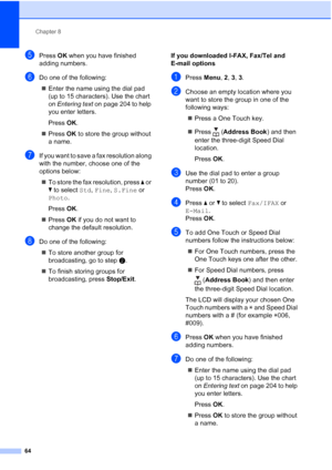 Page 76
Chapter 8
64
ePress  OK when you have finished 
adding numbers.
fDo one of the following:
„ Enter the name using the dial pad 
(up to 15 characters). Use the chart 
on  Entering text  on page 204 to help 
you enter letters.
Press  OK.
„ Press  OK to store the group without 
a name.
gIf you want to save a fax resolution along 
with the number, choose one of the 
options below:
„ To store the fax resolution, press  a or 
b  to select  Std, Fine , S.Fine  or 
Photo .
Press  OK.
„ Press  OK if you do not...