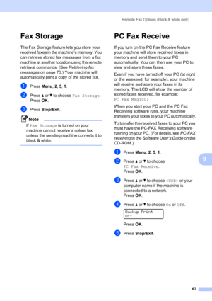 Page 79
Remote Fax Options (black & white only)67
9
Fax Storage9
The Fax Storage feature lets you store your 
received faxes in the machine’s memory. You 
can retrieve stored fax messages from a fax 
machine at another location using the remote 
retrieval commands. (See Retrieving fax 
messages  on page 70.) Your machine will 
automatically print a copy of the stored fax.
aPress  Menu, 2, 5,  1.
bPress  a or  b to choose  Fax Storage .
Press OK.
cPress  Stop/Exit .
Note
If Fax Storage  is turned on your...