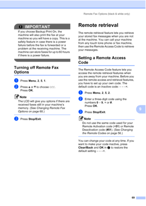 Page 81
Remote Fax Options (black & white only)69
9
IMPORTANT
If you choose Backup Print On, the 
machine will also print the fax at your 
machine so you will have a copy. This is a 
safety feature in case there is a power 
failure before the fax is forwarded or a 
problem at the receiving machine. The 
machine can store faxes for up to 60 hours 
if there is a power failure.
 
Turning off Remote Fax 
Options9
aPress Menu, 2, 5,  1.
bPress  a or  b to choose  Off.
Press OK.
Note
The LCD will give you options if...