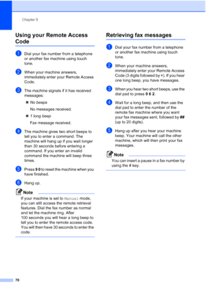 Page 82
Chapter 9
70
Using your Remote Access 
Code9
aDial your fax number from a telephone 
or another fax machine using touch 
tone.
bWhen your machine answers, 
immediately enter your Remote Access 
Code.
cThe machine signals if it has received 
messages: „ No beeps
No messages received.
„ 1 long beep
Fax message received.
dThe machine gives two short beeps to 
tell you to enter a command. The 
machine will hang up if you wait longer 
than 30 seconds before entering a 
command. If you enter an invalid...