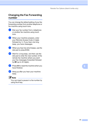 Page 83
Remote Fax Options (black & white only)71
9
Changing the Fax Forwarding 
number9
You can change the default setting of your fax 
forwarding number from another telephone or 
fax machine using touch tone.
aDial your fax number from a telephone 
or another fax machine using touch 
tone.
bWhen your machine answers, enter 
your Remote Access Code (3 digits 
followed by 
l). If you hear one long 
beep, you have messages.
cWhen you hear two short beeps, use the 
dial pad to press  9 5  4 .
dWait for a long...