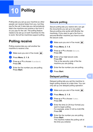 Page 85
73
10
10
Polling lets you set up your machine so other 
people can receive faxes from you, but they 
pay for the call. It also lets you call somebody 
else’s fax machine and receive a fax from it, 
so you pay for the call. The polling feature 
needs to be set up on both machines for this 
to work. Not all fax machines support polling.
Polling receive10
Polling receive lets you call another fax 
machine to receive a fax.
aMake sure you are in Fax mode  .
bPress Menu, 2, 1,  8.
cPress  a or  b to choose...