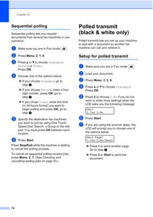 Page 86
Chapter 10
74
Sequential polling10
Sequential polling lets you request 
documents from several fax machines in one 
operation. 
aMake sure you are in Fax mode  .
bPress  Menu, 2, 1, 8 .
cPress  a or  b to choose  Standard, 
Secure  or Timer . 
Press  OK.
dChoose one of the options below.
„ If you choose  Standard go to 
step e.
„ If you choose  Secure, enter a four-
digit number, press  OK, go to 
step e.
„ If you chose  Timer, enter the time 
(in 24-hours format) you want to 
begin polling and press...