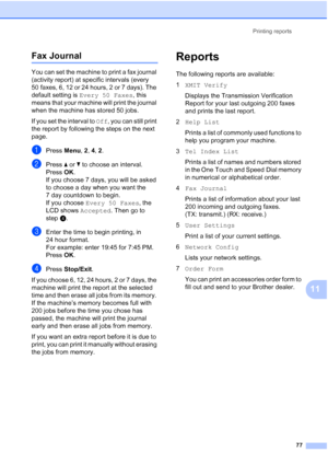 Page 89
Printing reports77
11
Fax Journal11
You can set the machine to print a fax journal 
(activity report) at specific intervals (every 
50 faxes, 6, 12 or 24 hours, 2 or 7 days). The 
default setting is Every 50 Faxes , this 
means that your machine will print the journal 
when the machine has stored 50 jobs.
If you set the interval to  Off, you can still print 
the report by following the steps on the next 
page.
aPress  Menu, 2, 4,  2.
bPress  a or  b to choose an interval.
Press OK.
If you choose 7 days,...