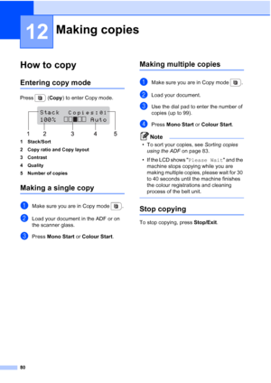 Page 92
80
12
How to copy12
Entering copy mode12
Press  (Copy) to enter Copy mode.
 
1 Stack/Sort
2 Copy ratio and Copy layout
3 Contrast
4 Quality
5 Number of copies
Making a single copy12
aMake sure you are in Copy mode  .
bLoad your document in the ADF or on 
the scanner glass.
cPress  Mono Start  or Colour Start .
Making multiple copies12
aMake sure you are in Copy mode  .
bLoad your document.
cUse the dial pad to enter the number of 
copies (up to 99).
dPress Mono Start  or Colour Start .
Note
• To sort...