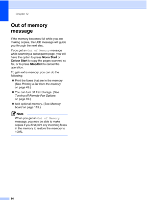 Page 98
Chapter 12
86
Out of memory 
message
12
If the memory becomes full while you are 
making copies, the LCD message will guide 
you through the next step.
If you get an  Out of Memory  message 
while scanning a subsequent page, you will 
have the option to press  Mono Start or 
Colour Start  to copy the pages scanned so 
far, or to press  Stop/Exit to cancel the 
operation.
To gain extra memory, you can do the 
following:
„ Print the faxes that are in the memory. 
(See  Printing a fax from the memory  
on...