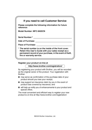 Page 2                                  
If you need to call Customer Service
Please complete the following information for future 
reference:
Model Number: MFC-9420CN
Serial Number:*
Date of Purchase:
Place of Purchase:
* The serial number is on the inside of the front cover. 
Retain this User’s Guide with your sales receipt as a 
permanent record of your purchase, in the event of theft, 
fire or warranty service.
Register your product on-line at
By registering your product with Brother, you will be recorded...