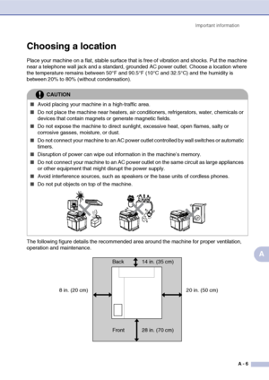 Page 106Important information
A - 6
A
Choosing a location
Place your machine on a flat, stable surface that is free of vibration and shocks. Put the machine 
near a telephone wall jack and a standard, grounded AC power outlet. Choose a location where 
the temperature remains between 50°F and 90.5°F (10°C and 32.5°C) and the humidity is 
between 20% to 80% (without condensation).
The following figure details the recommended area around the machine for proper ventilation, 
operation and maintenance.
CAUTION
■Avoid...