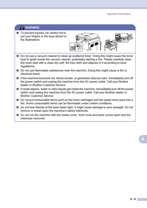 Page 108Important information
A - 8
A
■To prevent injuries, be careful not to 
put your fingers in the area shown in 
the illustrations.
■Do not use a vacuum cleaner to clean up scattered toner. Doing this might cause the toner 
dust to ignite inside the vacuum cleaner, potentially starting a fire. Please carefully clean 
the toner dust with a clean dry soft, lint-free cloth and dispose of it according to local 
regulations.
■Do not use flammable substances near the machine. Doing this might cause a fire or...