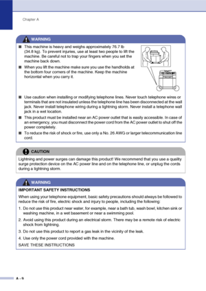 Page 109Chapter A
A - 9
WARNING
■This machine is heavy and weighs approximately 76.7 lb 
(34.8 kg). To prevent injuries, use at least two people to lift the 
machine. Be careful not to trap your fingers when you set the 
machine back down.
■When you lift the machine make sure you use the handholds at 
the bottom four corners of the machine. Keep the machine 
horizontal when you carry it.
■Use caution when installing or modifying telephone lines. Never touch telephone wires or 
terminals that are not insulated...