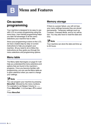 Page 111B - 1
B
On-screen 
programming
Your machine is designed to be easy to use 
with LCD on-screen programming using the 
menu keys. User-friendly programming helps 
you take full advantage of all the menu 
selections your machine has to offer.
Since your programming is done on the LCD, 
we have created step-by-step on-screen 
instructions to help you program your 
machine. All you need to do is follow the 
instructions as they guide you through the 
menu selections and programming options.
Menu table
The...