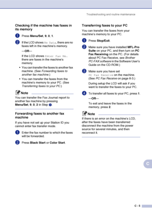 Page 130Troubleshooting and routine maintenance
C - 5
C
Checking if the machine has faxes in 
its memory
1Press Menu/Set, 9, 0, 1.
2If the LCD shows No Data, there are no 
faxes left in the machine’s memory.
—OR—
If the LCD shows 
Enter Fax No. 
there are faxes in the machine’s 
memory.
 You can transfer the faxes to another fax 
machine. (See Forwarding faxes to 
another fax machine.)
 You can transfer the faxes from the 
machine’s memory to your PC. (See 
Transferring faxes to your PC.)
Note
You can transfer...