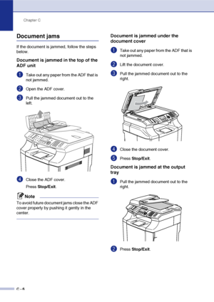 Page 131Chapter C
C - 6
Document jams
If the document is jammed, follow the steps 
below.
Document is jammed in the top of the 
ADF unit
1Take out any paper from the ADF that is 
not jammed.
2Open the ADF cover.
3Pull the jammed document out to the 
left.
4Close the ADF cover.
Press Stop/Exit.
Note
To avoid future document jams close the ADF 
cover properly by pushing it gently in the 
center.
Document is jammed under the 
document cover
1Take out any paper from the ADF that is 
not jammed.
2Lift the document...