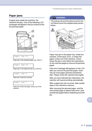 Page 132Troubleshooting and routine maintenance
C - 7
C
Paper jams
If paper jams inside the machine, the 
machine will stop. One of the following LCD 
messages will appear to tell you where to find 
the jammed paper.
Paper may jam in the paper tray, inside the 
machine, at the back cover, or where the 
paper comes out of the machine. Check 
where the jam is and follow the instructions 
on the next few pages to remove the jammed 
paper.
If the error message still appears on the LCD 
after you remove the jammed...