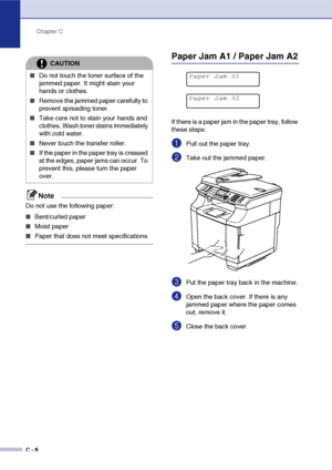 Page 133Chapter C
C - 8
Note
Do not use the following paper: 
■Bent/curled paper
■Moist paper
■Paper that does not meet specifications
Paper Jam A1 / Paper Jam A2
If there is a paper jam in the paper tray, follow 
these steps: 
1Pull out the paper tray.
2Take out the jammed paper.
3Put the paper tray back in the machine.
4Open the back cover. If there is any 
jammed paper where the paper comes 
out, remove it.
5Close the back cover.
CAUTION
■Do not touch the toner surface of the 
jammed paper. It might stain...