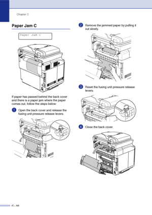 Page 135Chapter C
C - 10
Paper Jam C
If paper has passed behind the back cover 
and there is a paper jam where the paper 
comes out, follow the steps below:
1Open the back cover and release the 
fusing unit pressure release levers.
2Remove the jammed paper by pulling it 
out slowly.
3Reset the fusing unit pressure release 
levers.
4Close the back cover.
Paper Jam C
 