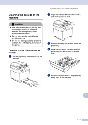 Page 146Troubleshooting and routine maintenance
C - 21
C Cleaning the outside of the 
machine
Clean the outside of the machine as 
follows:
1Pull the paper tray completely out of the 
machine.
2Wipe the outside of the machine with a 
soft cloth to remove dust.
3Remove anything that is stuck inside the 
paper tray.
4Wipe the inside and the outside of the 
paper tray with a soft cloth to remove 
dust.
5Re-load the paper and put the paper tray 
firmly back in the machine.
CAUTION
■Use neutral detergents. Cleaning...