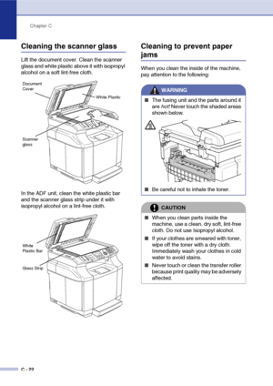 Page 147Chapter C
C - 22
Cleaning the scanner glass
Lift the document cover. Clean the scanner 
glass and white plastic above it with isopropyl 
alcohol on a soft lint-free cloth.
In the ADF unit, clean the white plastic bar 
and the scanner glass strip under it with 
isopropyl alcohol on a lint-free cloth.
Cleaning to prevent paper 
jams
When you clean the inside of the machine, 
pay attention to the following:
White Plastic
Scanner 
glass
Document 
Cover
Glass Strip
White 
Plastic Bar
WARNING
■The fusing unit...