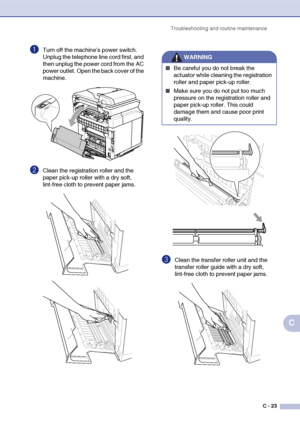 Page 148Troubleshooting and routine maintenance
C - 23
C
1Turn off the machine’s power switch. 
Unplug the telephone line cord first, and 
then unplug the power cord from the AC 
power outlet. Open the back cover of the 
machine.
2Clean the registration roller and the 
paper pick-up roller with a dry soft, 
lint-free cloth to prevent paper jams.
3Clean the transfer roller unit and the 
transfer roller guide with a dry soft, 
lint-free cloth to prevent paper jams.
WARNING
■Be careful you do not break the...