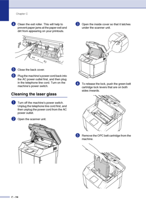 Page 149Chapter C
C - 24
4Clean the exit roller. This will help to 
prevent paper jams at the paper exit and 
dirt from appearing on your printouts.
5Close the back cover.
6Plug the machine’s power cord back into 
the AC power outlet first, and then plug 
in the telephone line cord. Turn on the 
machine’s power switch.
Cleaning the laser glass
1Turn off the machine’s power switch. 
Unplug the telephone line cord first, and 
then unplug the power cord from the AC 
power outlet.
2Open the scanner unit.
3Open the...