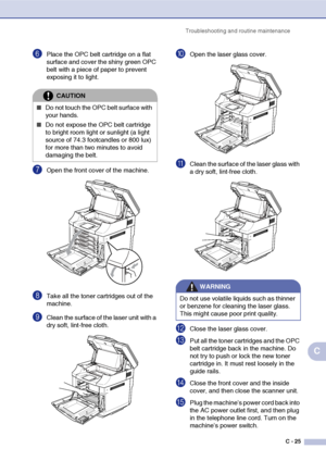 Page 150Troubleshooting and routine maintenance
C - 25
C
6Place the OPC belt cartridge on a flat 
surface and cover the shiny green OPC 
belt with a piece of paper to prevent 
exposing it to light.
7Open the front cover of the machine.
8Take all the toner cartridges out of the 
machine.
9Clean the surface of the laser unit with a 
dry soft, lint-free cloth.
0Open the laser glass cover.
AClean the surface of the laser glass with 
a dry soft, lint-free cloth.
BClose the laser glass cover.
CPut all the toner...