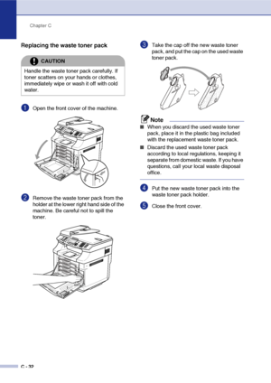 Page 157Chapter C
C - 32
Replacing the waste toner pack
1Open the front cover of the machine.
2Remove the waste toner pack from the 
holder at the lower right hand side of the 
machine. Be careful not to spill the 
toner.
3Take the cap off the new waste toner 
pack, and put the cap on the used waste 
toner pack.
Note
■When you discard the used waste toner 
pack, place it in the plastic bag included 
with the replacement waste toner pack.
■Discard the used waste toner pack 
according to local regulations, keeping...