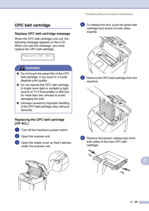 Page 158Troubleshooting and routine maintenance
C - 33
C
OPC belt cartridge
Replace OPC belt cartridge message
When the OPC belt cartridge runs out, the 
following message appears on the LCD. 
When you see this message, you must 
replace the OPC belt cartridge:
Replacing the OPC belt cartridge 
(OP-4CL)
1Turn off the machine’s power switch.
2Open the scanner unit.
3Open the inside cover so that it latches 
under the scanner unit.
4To release the lock, push the green belt 
cartridge lock levers on both sides...