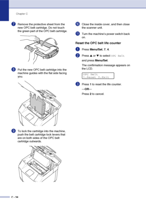 Page 159Chapter C
C - 34
7Remove the protective sheet from the 
new OPC belt cartridge. Do not touch 
the green part of the OPC belt cartridge.
8Put the new OPC belt cartridge into the 
machine guides with the flat side facing 
you.
9To lock the cartridge into the machine, 
push the belt cartridge lock levers that 
are on both sides of the OPC belt 
cartridge outwards.
0Close the inside cover, and then close 
the scanner unit.
ATurn the machine’s power switch back 
on.
Reset the OPC belt life counter
1Press...