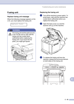 Page 160Troubleshooting and routine maintenance
C - 35
C
Fusing unit
Replace fusing unit message
When the following message appears on the 
LCD, you must replace the fusing unit.
Replacing the fusing unit
1Turn off the machine’s power switch. To 
avoid injury, wait until the machine has 
cooled down sufficiently before you 
replace the fusing unit.
2Open the back cover (1) and the 
scanner unit (2) of the machine.
3To release the fusing unit from the 
machine, release the lock levers that are 
on both sides of...