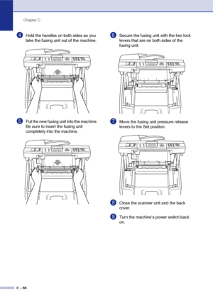 Page 161Chapter C
C - 36
4Hold the handles on both sides as you 
take the fusing unit out of the machine.
5Put the new fusing unit into the machine. 
Be sure to insert the fusing unit 
completely into the machine.
6Secure the fusing unit with the two lock 
levers that are on both sides of the 
fusing unit.
7Move the fusing unit pressure release 
levers to the Set position.
8Close the scanner unit and the back 
cover.
9Turn the machine’s power switch back 
on.
 