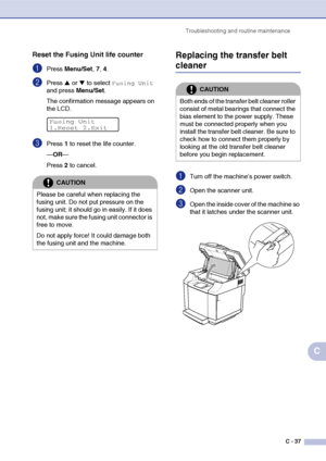 Page 162Troubleshooting and routine maintenance
C - 37
C
Reset the Fusing Unit life counter
1Press Menu/Set, 7, 4. 
2Press ▲ or ▼ to select Fusing Unit 
and press Menu/Set.
The confirmation message appears on 
the LCD.
3Press 1 to reset the life counter.
—OR—
Press 2 to cancel.
Replacing the transfer belt 
cleaner
1Turn off the machine’s power switch.
2Open the scanner unit.
3Open the inside cover of the machine so 
that it latches under the scanner unit.
CAUTION
Please be careful when replacing the 
fusing...