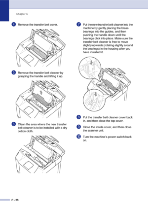 Page 163Chapter C
C - 38
4Remove the transfer belt cover.
5Remove the transfer belt cleaner by 
grasping the handle and lifting it up.
6Clean the area where the new transfer 
belt cleaner is to be installed with a dry 
cotton cloth.
7Put the new transfer belt cleaner into the 
machine by gently placing the brass 
bearings into the guides, and then 
pushing the handle down until the 
bearings click into place. Make sure the 
transfer belt cleaner is free to move 
slightly upwards (rotating slightly around 
the...