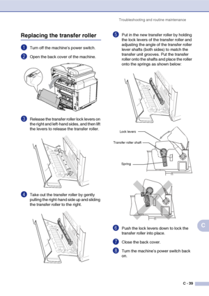 Page 164Troubleshooting and routine maintenance
C - 39
C
Replacing the transfer roller
1Turn off the machine’s power switch.
2Open the back cover of the machine.
3Release the transfer roller lock levers on 
the right and left-hand sides, and then lift 
the levers to release the transfer roller.
4Take out the transfer roller by gently 
pulling the right-hand side up and sliding 
the transfer roller to the right.
5Put in the new transfer roller by holding 
the lock levers of the transfer roller and 
adjusting the...