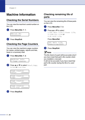 Page 165Chapter C
C - 40
Machine Information
Checking the Serial Numbers
You can view the machine’s serial number on 
the LCD.
1Press Menu/Set, 7, 1.
2Press Stop/Exit.
Checking the Page Counters
You can view the machine’s page counters 
for copies, printed pages, reports and lists, 
faxes or a summary total.
1Press Menu/Set, 7, 2.
2Press ▲ or ▼ to select Total, Copy, 
Print or List/Fax.
3Press Stop/Exit.
Checking remaining life of 
parts
You can view the remaining life of these parts 
on the LCD.
1Press...