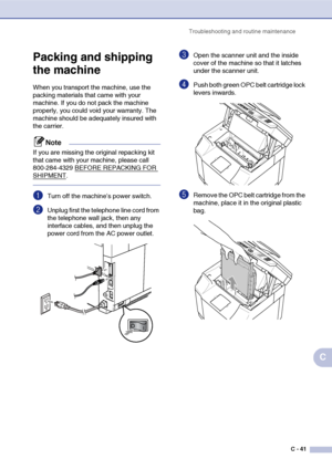 Page 166Troubleshooting and routine maintenanceC - 41
C
Packing and shipping 
the machine
When you transport the machine, use the 
packing materials that came with your 
machine. If you do not pack the machine 
properly, you could void your warranty. The 
machine should be adequately insured with 
the carrier.
Note
If you are missing the original repacking kit 
that came with your machine, please call 
800-284-4329 BEFORE REPACKING FOR 
SHIPMENT.
1Turn off the machine’s power switch.
2Unplug first the telephone...