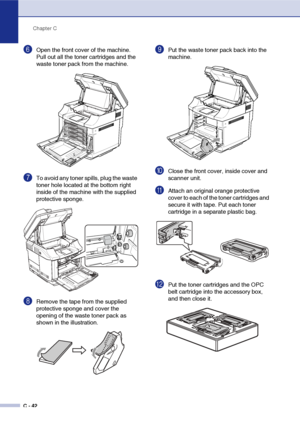 Page 167Chapter C
C - 42
6Open the front cover of the machine. 
Pull out all the toner cartridges and the 
waste toner pack from the machine.
7To avoid any toner spills, plug the waste 
toner hole located at the bottom right 
inside of the machine with the supplied 
protective sponge.
8Remove the tape from the supplied 
protective sponge and cover the 
opening of the waste toner pack as 
shown in the illustration.
9Put the waste toner pack back into the 
machine.
0Close the front cover, inside cover and 
scanner...