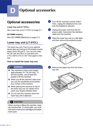 Page 169D - 1
D
Optional accessories
Lower tray unit (LT-27CL)
See Lower tray unit (LT-27CL) on page D-1.
SO-DIMM memory
See SO-DIMM (Memory) on page D-3.
Lower tray unit (LT-27CL)
The lower tray unit (Tray 2) is an optional 
device that can hold up to 530 sheets of extra 
paper (20 lb (80 g/m
2)). You can put Letter, 
A4, B5 (JIS and ISO) or Executive size 
(176 x 250 to 215.9 x 297 mm) paper in this 
tray.
How to install the lower tray unit
1Turn off the machines power switch. 
Then, unplug the telephone line...