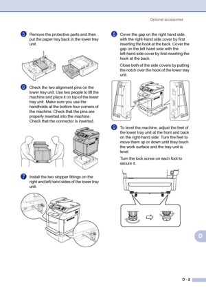 Page 170Optional accessories
D - 2
D
5Remove the protective parts and then 
put the paper tray back in the lower tray 
unit.
6Check the two alignment pins on the 
lower tray unit. Use two people to lift the 
machine and place it on top of the lower 
tray unit. Make sure you use the 
handholds at the bottom four corners of 
the machine. Check that the pins are 
properly inserted into the machine. 
Check that the connector is inserted.
7Install the two stopper fittings on the 
right and left hand sides of the...