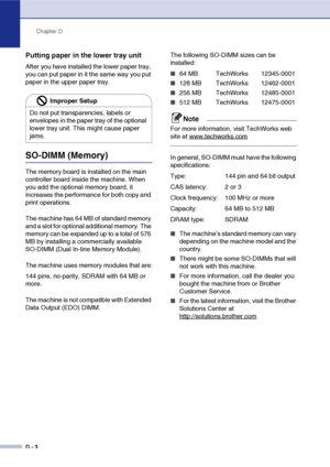 Page 171Chapter D
D - 3
Putting paper in the lower tray unit
After you have installed the lower paper tray, 
you can put paper in it the same way you put 
paper in the upper paper tray.
SO-DIMM (Memory)
The memory board is installed on the main 
controller board inside the machine. When 
you add the optional memory board, it 
increases the performance for both copy and 
print operations.
The machine has 64 MB of standard memory 
and a slot for optional additional memory. The 
memory can be expanded up to a total...