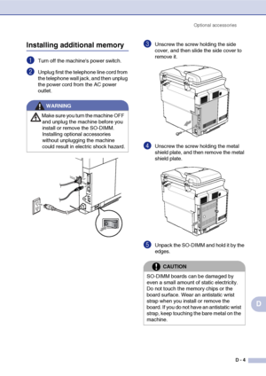 Page 172Optional accessories
D - 4
D
Installing additional memory
1Turn off the machines power switch.
2Unplug first the telephone line cord from 
the telephone wall jack, and then unplug 
the power cord from the AC power 
outlet. 
3Unscrew the screw holding the side 
cover, and then slide the side cover to 
remove it.
4Unscrew the screw holding the metal 
shield plate, and then remove the metal 
shield plate.
5Unpack the SO-DIMM and hold it by the 
edges. 
WARNING
Make sure you turn the machine OFF 
and unplug...