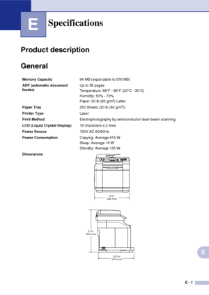 Page 174E - 1
E
E
Product description
General
Specifications
Memory Capacity64 MB (expandable to 576 MB)
ADF (automatic document 
feeder)Up to 35 pages
Temperature: 68°F - 86°F (20°C - 30°C)
Humidity: 50% - 70%
Paper: 20 lb (80 g/m
2) Letter
Paper Tray250 Sheets (20 lb (80 g/m
2))
Printer TypeLaser
Print MethodElectrophotography by semiconductor laser beam scanning
LCD (Liquid Crystal Display)16 characters x
 2 lines 
Power Source120V AC 50/60Hz
Power ConsumptionCopying: Average 615 W
Sleep: Average 16 W...