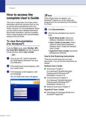 Page 19Chapter 1
1 - 2
How to access the 
complete User’s Guide 
This User’s Guide does not contain all the 
information about the machine such as how 
to use the advanced features of the Fax, 
Printer, Scanner, PC Fax and Network. When 
you are ready to learn detailed information 
about these operations, read the complete 
User’s Guide located in the ‘Documentation’ 
section of the CD-ROM.
To view Documentation 
(For Windows®) 
From the Start menu, select Brother, MFL 
Pro Suite MFC-9420CN from the Programs...