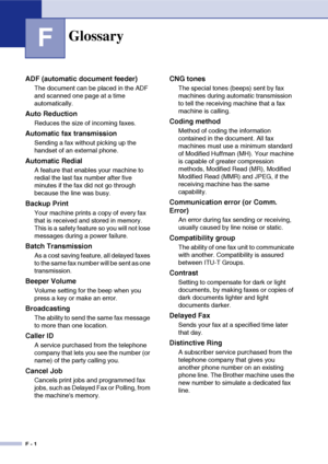 Page 183F - 1
FGlossary
ADF (automatic document feeder)
The document can be placed in the ADF 
and scanned one page at a time 
automatically.
Auto Reduction
Reduces the size of incoming faxes.
Automatic fax transmission
Sending a fax without picking up the 
handset of an external phone.
Automatic Redial
A feature that enables your machine to 
redial the last fax number after five 
minutes if the fax did not go through 
because the line was busy.
Backup Print
Your machine prints a copy of every fax 
that is...